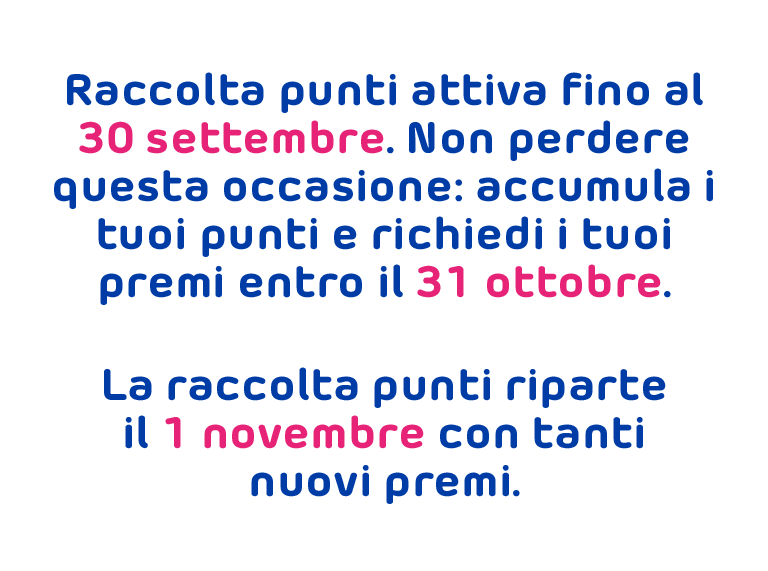 Raccolta punti attiva fino al 30 settembre. Non perdere questa occasione: accumula i tuoi punti e richiedi i tuoi premi entro il 31 ottobre. La raccolta punti riparte il 1 novembre con tanti nuovi premi.